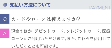 支払い方法について | Q:カードやローンは使えますか？ | A:現金のほか、デビットカード、クレジットカード、医療ローンがご利用いただけます。またこれらを併用していただくことも可能です。