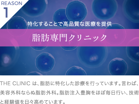 理由1 特化することで高品質な医療を提供 脂肪専門クリニック | THE CLINIC は、脂肪に特化した診療を行っています。言わば、美容外科ならぬ脂肪外科。脂肪注入豊胸をほぼ毎日行い、技術と経験値を日々高めています。
