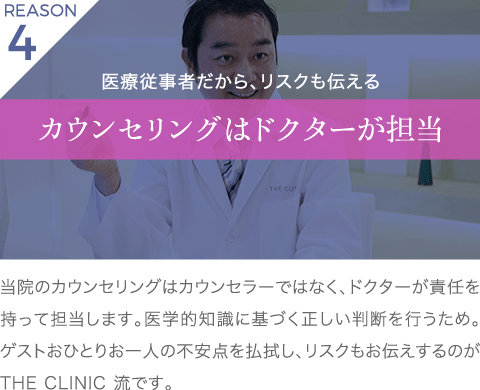 理由4 医療従事者だから、リスクも伝える カウンセリングはドクター担当 | 当院のカウンセリングはカウンセラーではなく、ドクターが責任を持って担当します。医学的知識に基づく正しい判断を行うため。ゲストおひとりお一人の不安点を払拭し、リスクもお伝えするのが THE CLINIC 流です。