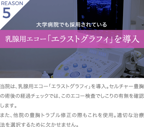理由5 大学病院でも採用されている 乳腺用エコー「エラストグラフィ」を導入 | 当院は、乳腺用エコー「エラストグラフィ」を導入。セルチャー豊胸の術後の経過チェックでは、このエコー検査でしこりの有無を確認します。また、他院の豊胸トラブル修正の際もこれを使用。適切な治療法を選択するために欠かせません。