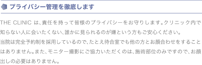 プライバシー管理を徹底します | THE CLINIC は、責任を持って皆様のプライバシーをお守りします。クリニック内で知らない人に会いたくない、誰かに見られるのが嫌という方もご安心ください。当院は完全予約制を採用しているので、たとえ待合室でも他の方とお顔合わせをすることはありません。また、モニター撮影にご協力いただくのは、施術部位のみですので、お顔出しの必要はありません。