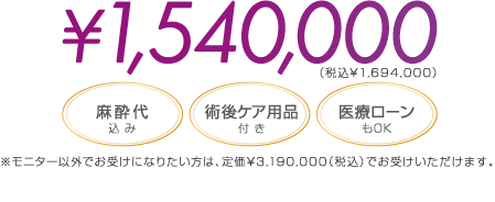 ¥1,540,000（税込¥1,694,000） | 麻酔代込み / 術後ケア用品付き / 医療ローンもOK | ※モニタ以外でお受けになりたい方は、定価2,900,000 でお受けいただけます。