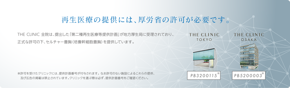 再生医療の提供には、厚労省の許可が必要です。 | THE CLINIC 全院は、提出した「第二種再生医療等提供計画」が地方厚生局に受理されており、正式な許可の下、セルチャー豊胸（培養幹細胞豊胸）を提供しています。※許可を受けたクリニックには、提供計画番号が付与されます。 なお許可のない施設によるこれらの提供、及び広告の掲載は禁止されています。クリニックを選ぶ際は必ず、提供計画番号をご確認ください。