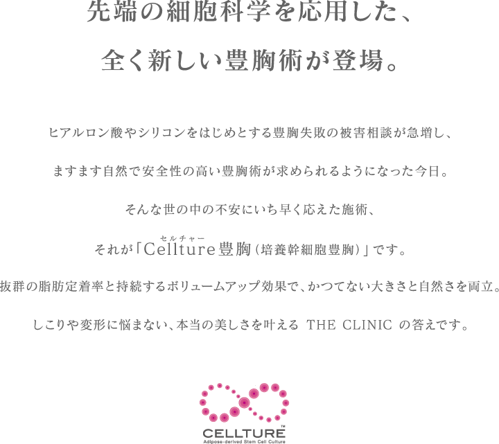 先端の細胞科学を応用した、全く新しい豊胸術が登場。 | ヒアルロン酸やシリコンをはじめとする豊胸失敗の被害相談が急増し、ますます自然でアンzwんせいの高い豊胸術が求められるようになった今日。そんな世の中の不安にいち早く応えた施術、それが「Cellture豊胸（培養幹細胞豊胸）」です。抜群の脂肪定着率と持続するボリュームアップ効果で、かつてない大きさと自然さを両立。しこりや変形に悩まない、本当の美しさを叶える THE CLINIC の答えです。