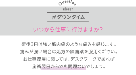 ダウンタイム | Q:いつから仕事に行けますか？ | A:術後３日は強い筋肉痛のような痛みを感じます。痛みが強い場合は処方の鎮痛薬を服用ください。お仕事復帰に関しては、デスクワークであれば術後翌日からでも問題ないでしょう。