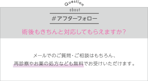 アフターフォロー | Q:術後もきちんと対応してもらえますか？ | A:メールでのご質問・ご相談はもちろん、再診察やお薬の処方なども無料でお受けいただけます。
