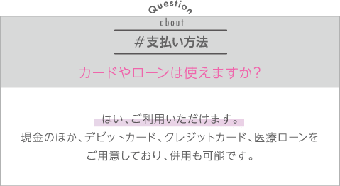 支払い方法 | Q:カードやローンは使えますか？ | A:はい、ご利用いただけます。現金のほか、デビットカード、クレジットカード、医療ローンをご用意しており、併用も可能です。