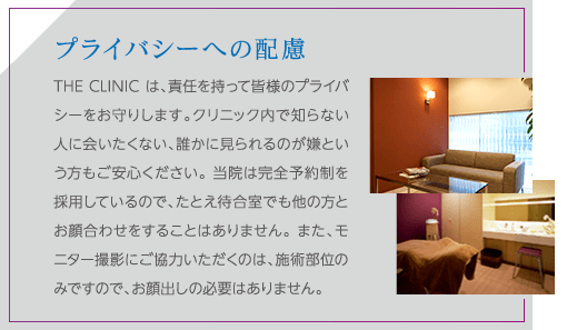 プライバシーへの配慮 | THE CLINIC は、責任を持って皆様のプライバシーをお守りします。クリニック内で知らない人に会いたくない、誰かに見られるのが嫌という方もご安心ください。 当院は完全予約制を採用しているので、たとえ待合室でも他の方とお顔合わせをすることはありません。 また、モニター撮影にご協力いただくのは、施術部位のみですので、お顔出しの必要はありません。