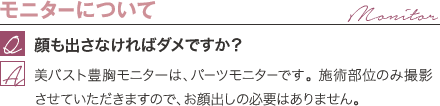 モニターについて | 顔も出さなければダメですか？ / 美バスト豊胸モニターは、パーツモニターです。 施術部位のみ撮影させていただきますので、お顔出しの必要はありません。