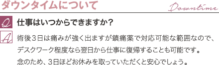 ダウンタイムについて | 仕事はいつからできますか？ / 術後３日は痛みが強く出ますが鎮痛薬で対応可能な範囲なので、デスクワーク程度なら翌日から仕事に復帰することも可能です。 念のため、３日ほどお休みを取っていただくと安心でしょう。