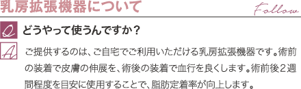 乳房拡張機器について | どうやって使うんですか? / ご提供するのは、ご自宅でご利用いただける乳房拡張機器です。術前の装着で皮膚の伸展を、術後の装着で血行を良くします。術前後2週間程度を目安に使用することで、脂肪定着率が向上します。