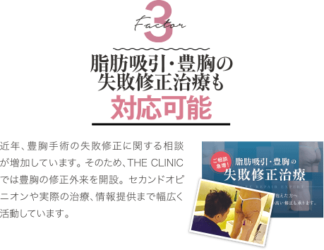 Factor 3 難易度が高い失敗修正治療も対応可能 | 近年、豊胸手術の失敗修正に関する相談が増加しています。 そのため、THE CLINIC では豊胸の修正外来を開設。 セカンドオピニオンや実際の治療、情報提供まで幅広く活動しています。