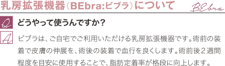 乳房拡張機器(BEbra:ビブラ)について | どうやって使うんですか? / ビブラは、ご自宅でご利用いただける乳房拡張機器です。術前の装着で皮膚の伸展を、術後の装着で血行を良くします。術前後2週間程度を目安に使用することで、脂肪定着率が格段に向上します。