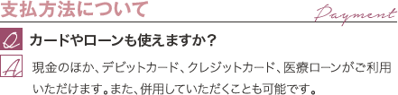 支払方法について | カードやローンも使えますか? / 現金のほか、デビットカード、クレジットカード、医療ローンがご利用いただけます。また、併用していただくことも可能です。