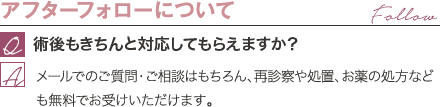 アフターフォローについて | 術後もきちんと対応してもらえますか? / メールでのご質問・ご相談はもちろん、再診察や処置、お薬の処方なども無料でお受けいただけます。