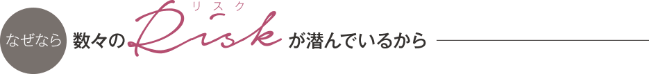なぜなら 数々のリスクが潜んでいるから
